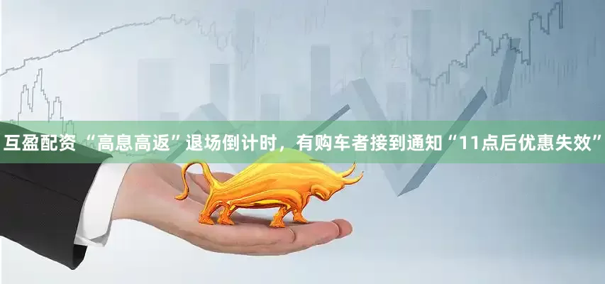 互盈配资 “高息高返”退场倒计时，有购车者接到通知“11点后优惠失效”