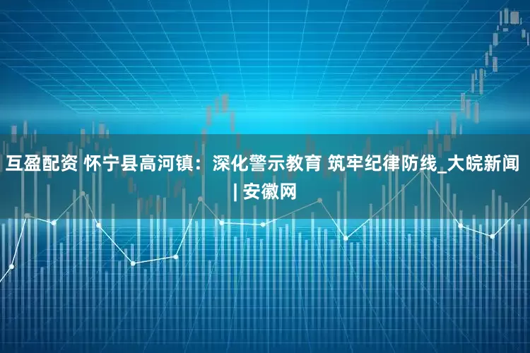 互盈配资 怀宁县高河镇：深化警示教育 筑牢纪律防线_大皖新闻 | 安徽网