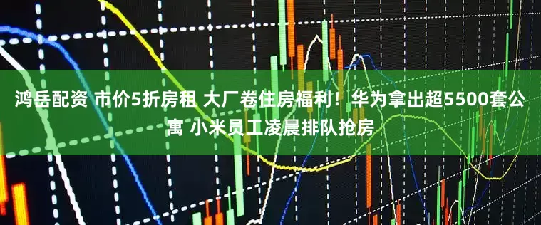 鸿岳配资 市价5折房租 大厂卷住房福利！华为拿出超5500套公寓 小米员工凌晨排队抢房
