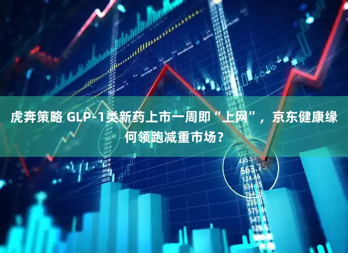 虎奔策略 GLP-1类新药上市一周即“上网”，京东健康缘何领跑减重市场？
