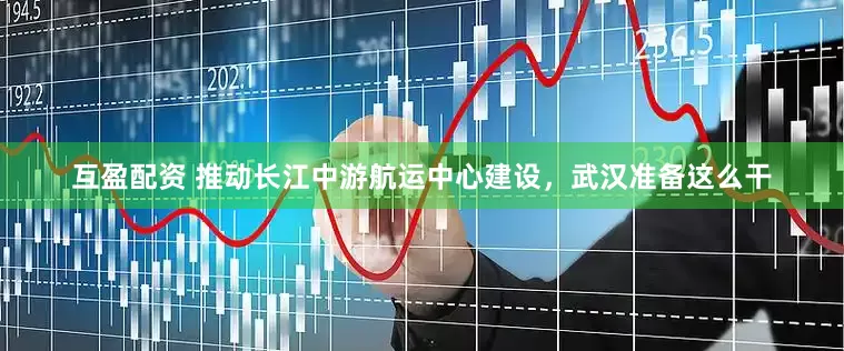 互盈配资 推动长江中游航运中心建设，武汉准备这么干