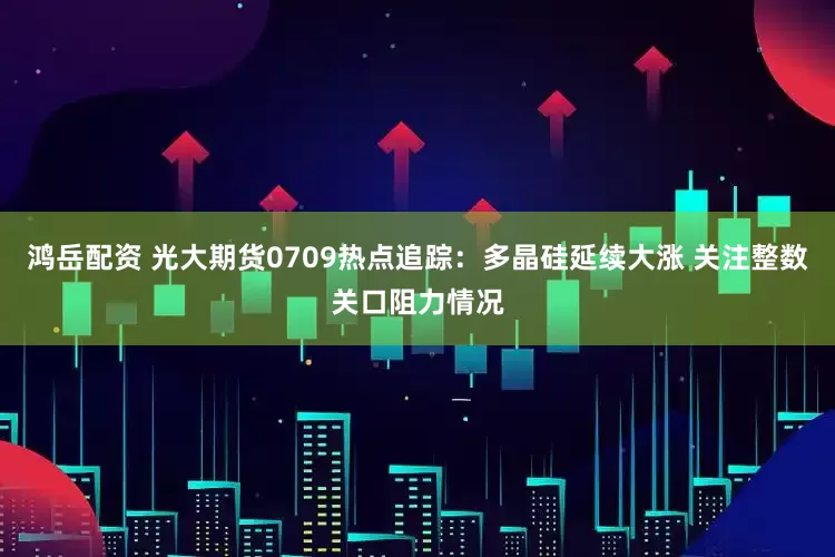 鸿岳配资 光大期货0709热点追踪：多晶硅延续大涨 关注整数关口阻力情况