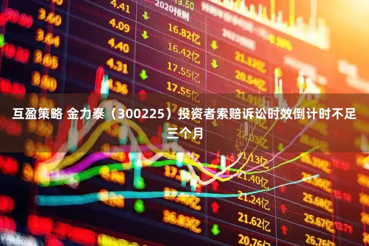 互盈策略 金力泰（300225）投资者索赔诉讼时效倒计时不足三个月