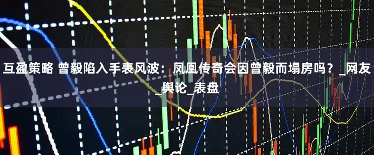 互盈策略 曾毅陷入手表风波：凤凰传奇会因曾毅而塌房吗？_网友_舆论_表盘