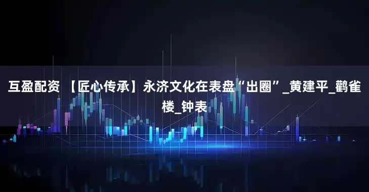 互盈配资 【匠心传承】永济文化在表盘“出圈”_黄建平_鹳雀楼_钟表