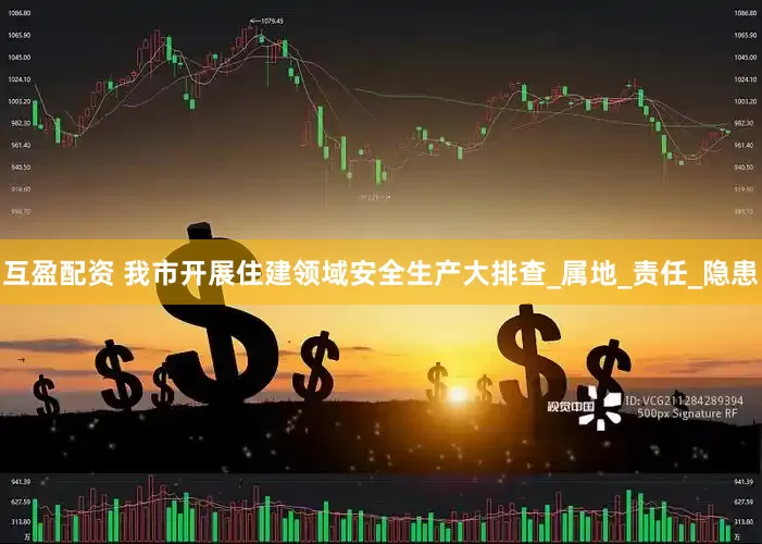 互盈配资 我市开展住建领域安全生产大排查_属地_责任_隐患