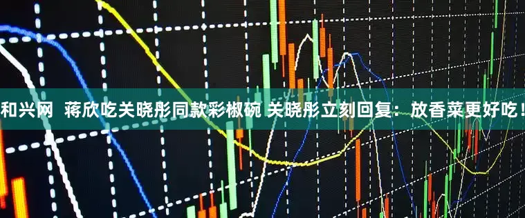 和兴网  蒋欣吃关晓彤同款彩椒碗 关晓彤立刻回复：放香菜更好吃！