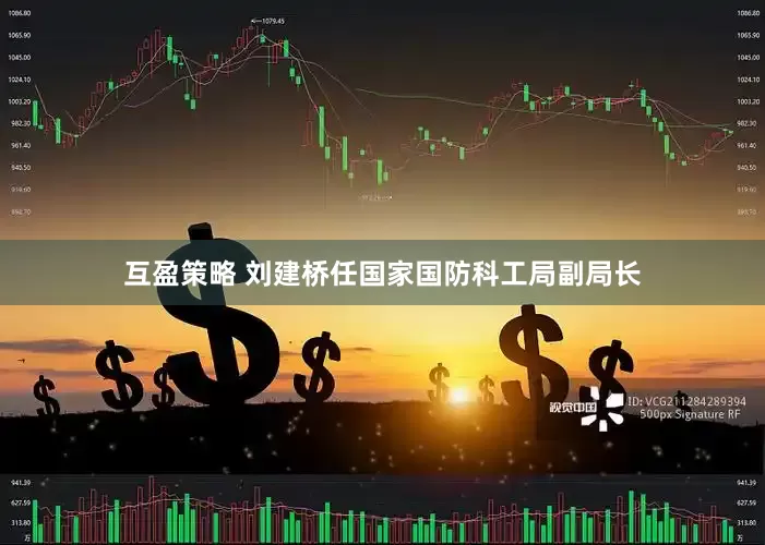互盈策略 刘建桥任国家国防科工局副局长