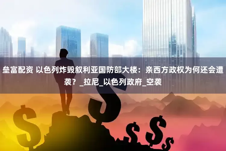 垒富配资 以色列炸毁叙利亚国防部大楼：亲西方政权为何还会遭袭？_拉尼_以色列政府_空袭