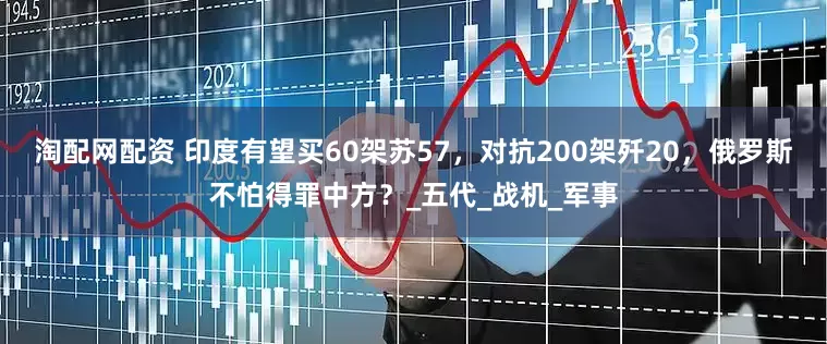 淘配网配资 印度有望买60架苏57，对抗200架歼20，俄罗斯不怕得罪中方？_五代_战机_军事