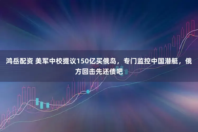 鸿岳配资 美军中校提议150亿买俄岛，专门监控中国潜艇，俄方回击先还债吧