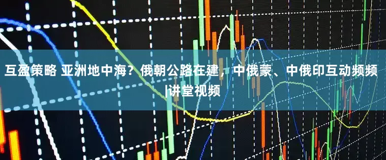 互盈策略 亚洲地中海？俄朝公路在建，中俄蒙、中俄印互动频频 |讲堂视频