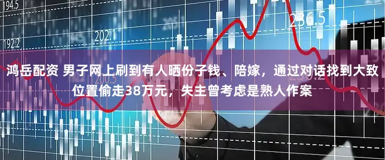 鸿岳配资 男子网上刷到有人晒份子钱、陪嫁，通过对话找到大致位置偷走38万元，失主曾考虑是熟人作案