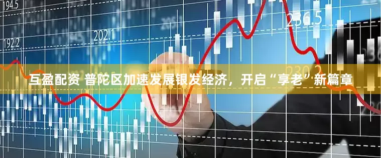 互盈配资 普陀区加速发展银发经济，开启“享老”新篇章