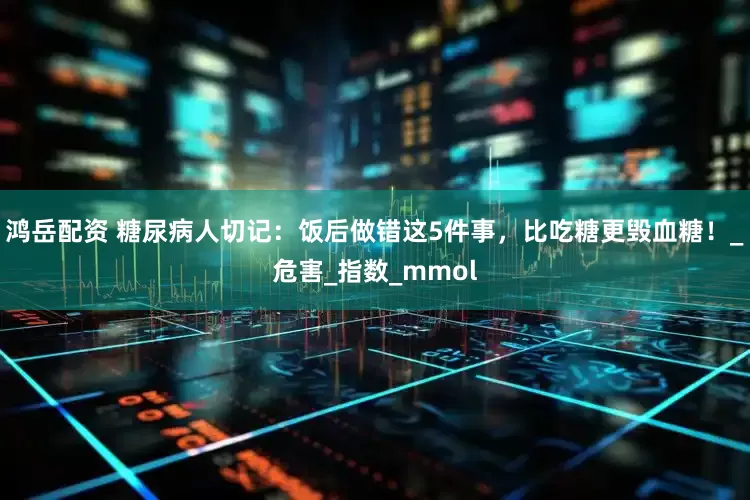 鸿岳配资 糖尿病人切记:饭后做错这5件事,比吃糖更毁血糖!_危害_指数_mmol