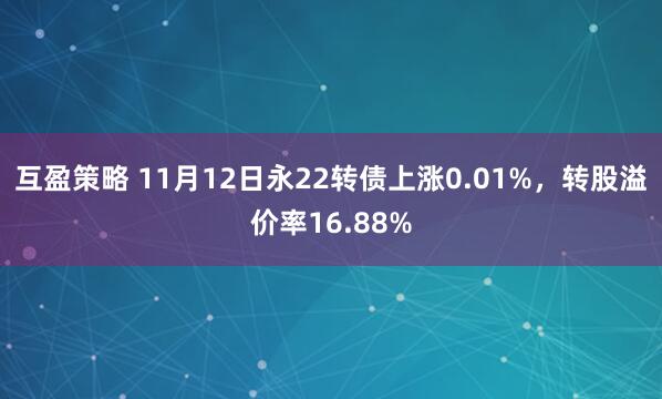 互盈策略 11月12日永22转债上涨0.01%，转股溢价率16.88%