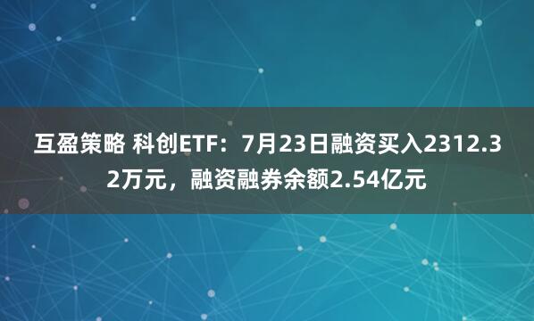 互盈策略 科创ETF:7月23日融资买入2312.32万元,融资融券余额2.54亿元