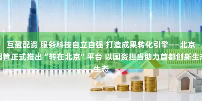 互盈配资 服务科技自立自强 打造成果转化引擎——北京国管正式推出“转在北京”平台 以国资担当助力首都创新生态