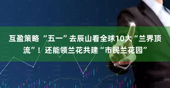互盈策略 “五一”去辰山看全球10大“兰界顶流”！还能领兰花共建“市民兰花园”