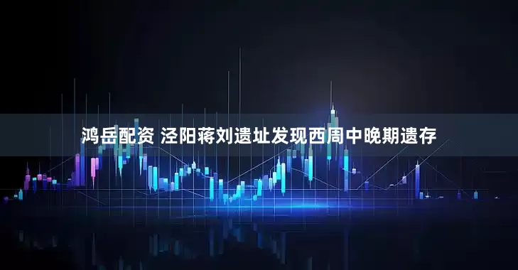 鸿岳配资 泾阳蒋刘遗址发现西周中晚期遗存