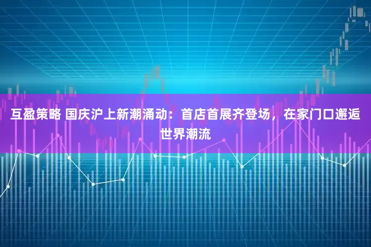 互盈策略 国庆沪上新潮涌动:首店首展齐登场,在家门口邂逅世界潮流