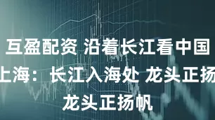 互盈配资 沿着长江看中国 | 上海:长江入海处 龙头正扬帆